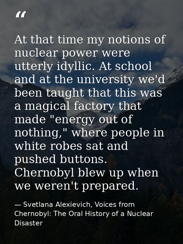 At that time my notions of nuclear power were utterly idyllic. At school and at the university we'd been taught that thi — Svetlana Alexievich, Voices from Chernobyl: The Oral History of a Nuclear Disaster