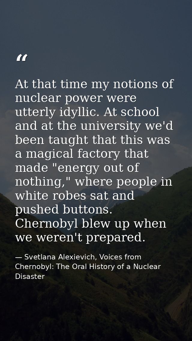 At that time my notions of nuclear power were utterly idyllic. At school and at the university we'd been taught that thi — Svetlana Alexievich, Voices from Chernobyl: The Oral History of a Nuclear Disaster