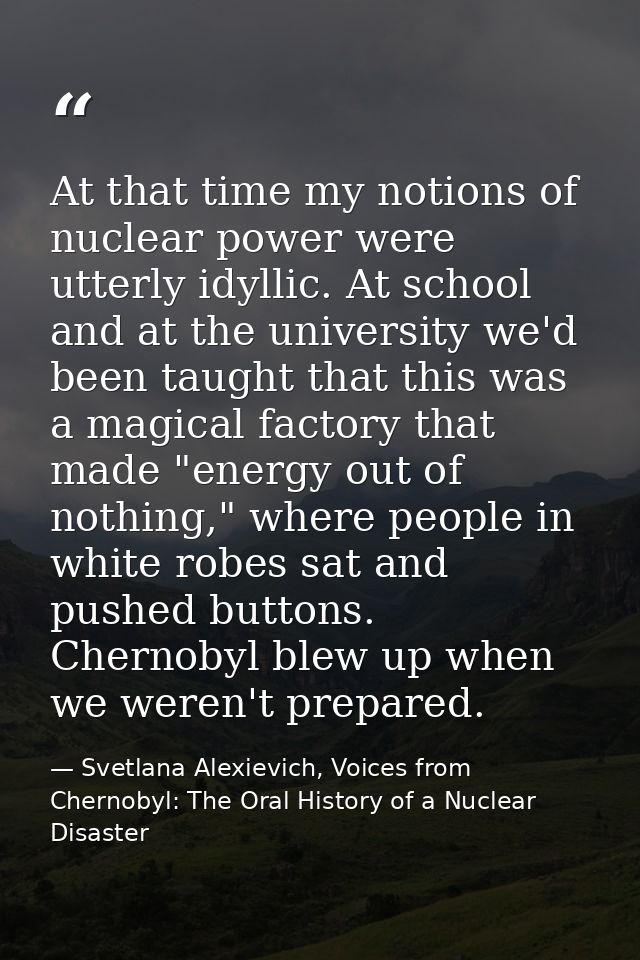 At that time my notions of nuclear power were utterly idyllic. At school and at the university we'd been taught that thi — Svetlana Alexievich, Voices from Chernobyl: The Oral History of a Nuclear Disaster
