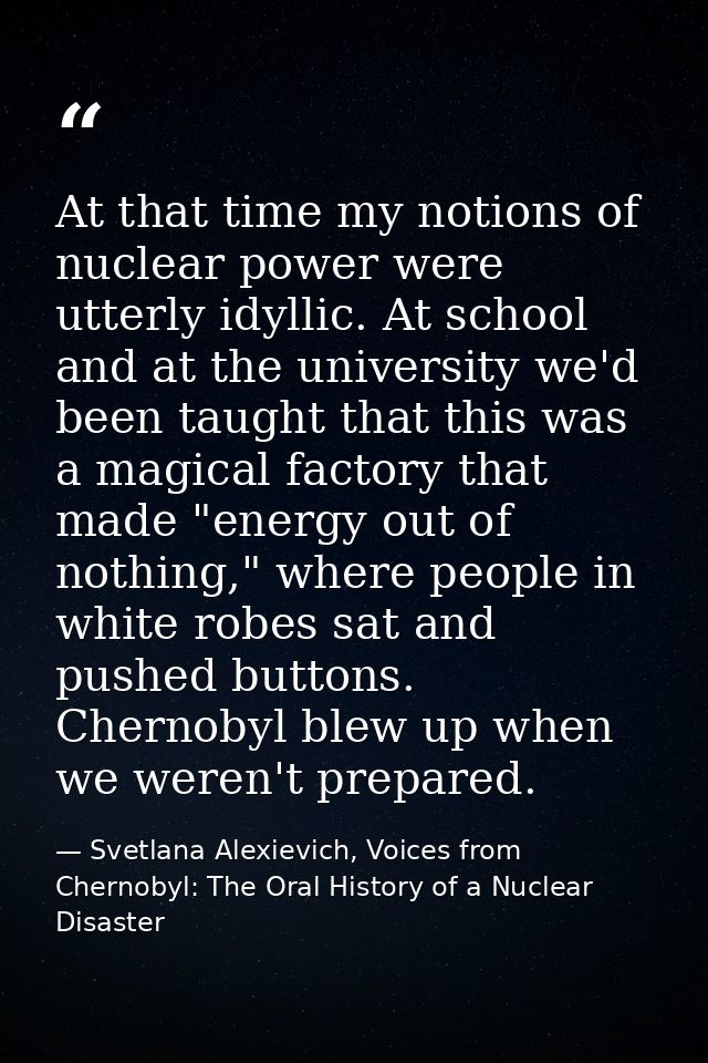 At that time my notions of nuclear power were utterly idyllic. At school and at the university we'd been taught that thi — Svetlana Alexievich, Voices from Chernobyl: The Oral History of a Nuclear Disaster