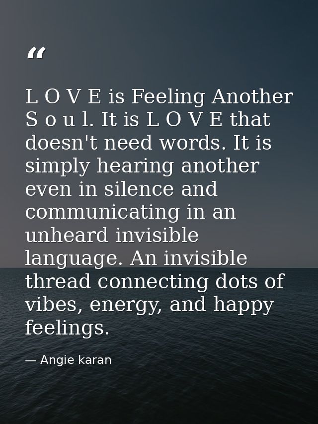 L O V E is Feeling Another S o u l. It is L O V E that doesn't need words. It is simply hearing another even in silence  — Angie karan