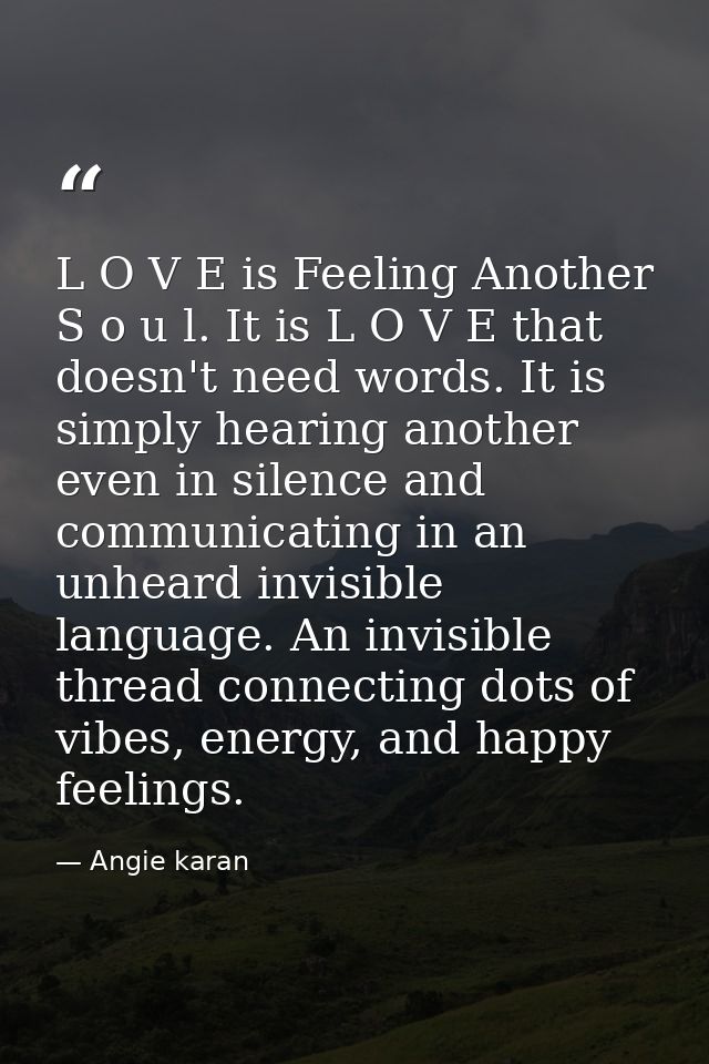 L O V E is Feeling Another S o u l. It is L O V E that doesn't need words. It is simply hearing another even in silence  — Angie karan