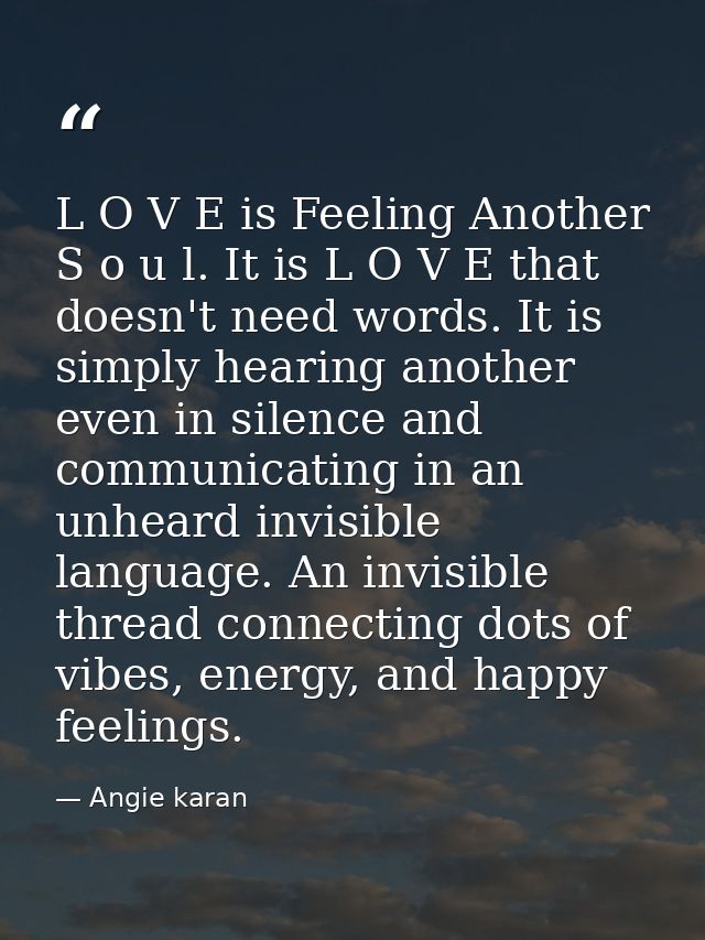 L O V E is Feeling Another S o u l. It is L O V E that doesn't need words. It is simply hearing another even in silence  — Angie karan