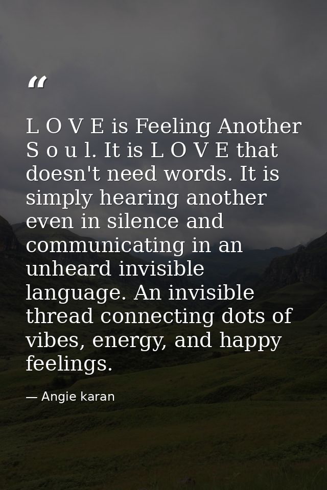 L O V E is Feeling Another S o u l. It is L O V E that doesn't need words. It is simply hearing another even in silence  — Angie karan