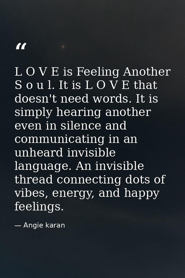 L O V E is Feeling Another S o u l. It is L O V E that doesn't need words. It is simply hearing another even in silence  — Angie karan