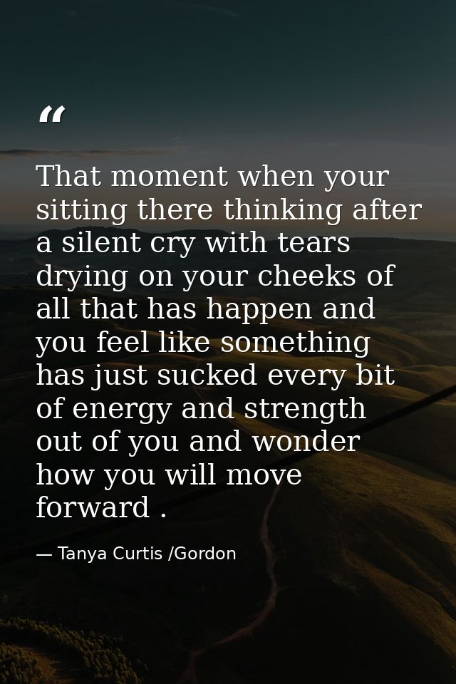 That moment when your sitting there thinking after a silent cry with tears drying on your cheeks of all that has happen  — Tanya Curtis /Gordon