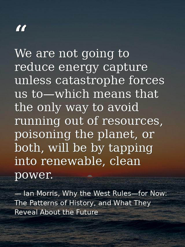 We are not going to reduce energy capture unless catastrophe forces us to—which means that the only way to avoid running — Ian Morris, Why the West Rules—for Now: The Patterns of History, and What They Reveal About the Future
