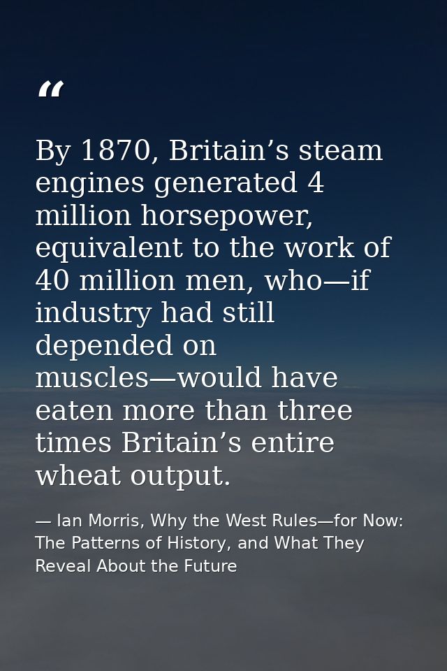 By 1870, Britain’s steam engines generated 4 million horsepower, equivalent to the work of 40 million men, who—if indust — Ian Morris, Why the West Rules—for Now: The Patterns of History, and What They Reveal About the Future