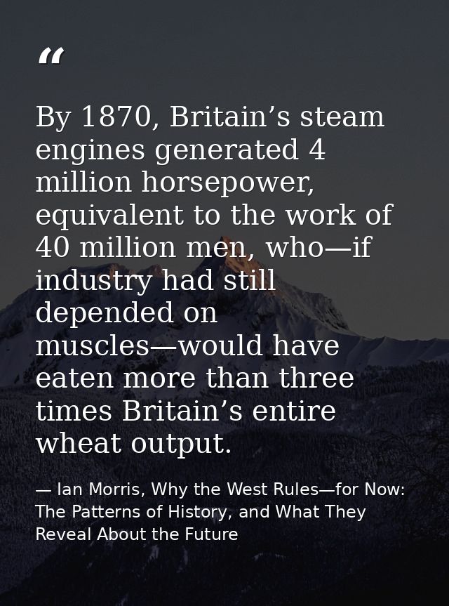 By 1870, Britain’s steam engines generated 4 million horsepower, equivalent to the work of 40 million men, who—if indust — Ian Morris, Why the West Rules—for Now: The Patterns of History, and What They Reveal About the Future