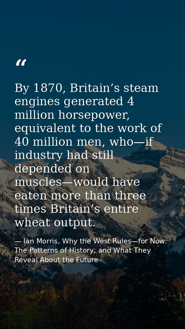 By 1870, Britain’s steam engines generated 4 million horsepower, equivalent to the work of 40 million men, who—if indust — Ian Morris, Why the West Rules—for Now: The Patterns of History, and What They Reveal About the Future