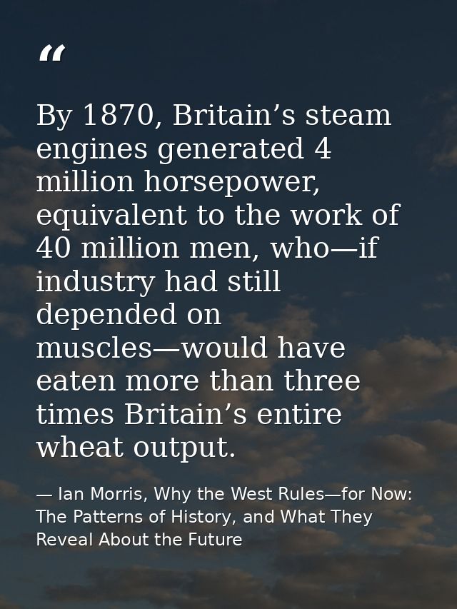 By 1870, Britain’s steam engines generated 4 million horsepower, equivalent to the work of 40 million men, who—if indust — Ian Morris, Why the West Rules—for Now: The Patterns of History, and What They Reveal About the Future
