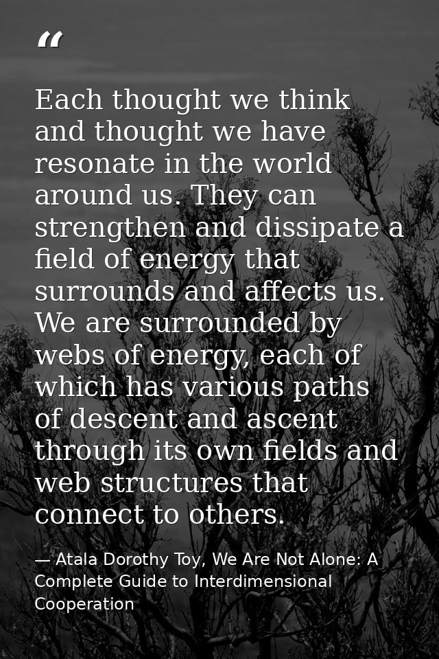 Each thought we think and thought we have resonate in the world around us. They can strengthen and dissipate a field of  — Atala Dorothy Toy, We Are Not Alone: A Complete Guide to Interdimensional Cooperation