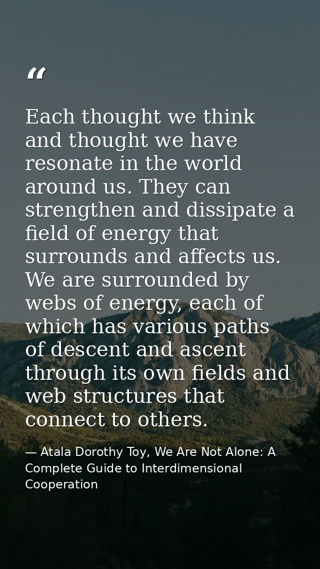 Each thought we think and thought we have resonate in the world around us. They can strengthen and dissipate a field of  — Atala Dorothy Toy, We Are Not Alone: A Complete Guide to Interdimensional Cooperation