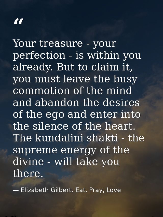 Your treasure - your perfection - is within you already. But to claim it, you must leave the busy commotion of the mind  — Elizabeth Gilbert, Eat, Pray, Love