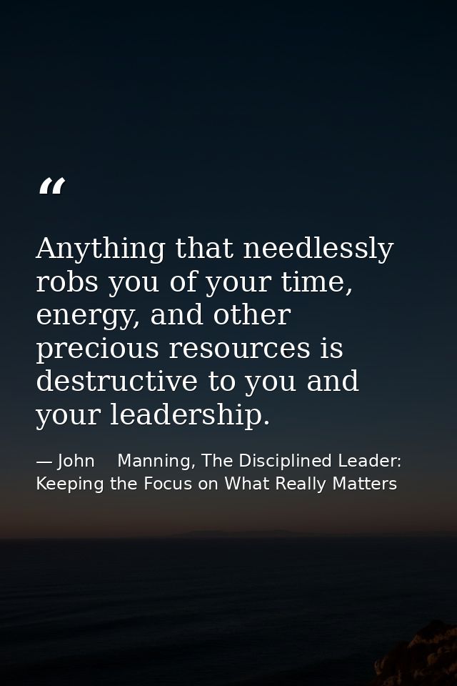 Anything that needlessly robs you of your time, energy, and other precious resources is destructive to you and your lead — John    Manning, The Disciplined Leader: Keeping the Focus on What Really Matters