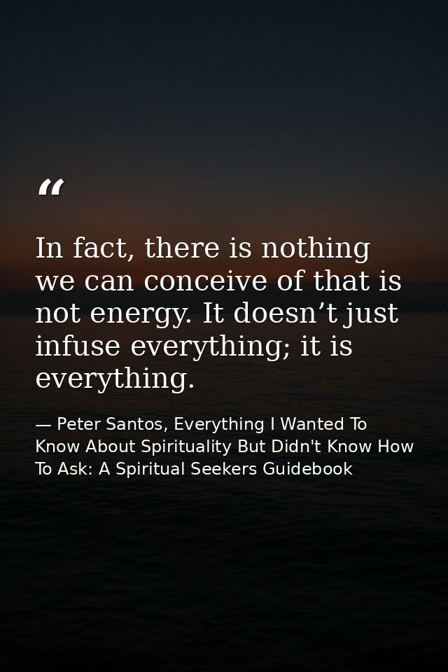 In fact, there is nothing we can conceive of that is not energy. It doesn’t just infuse everything; it is everything. — Peter Santos, Everything I Wanted To Know About Spirituality But Didn't Know How To Ask: A Spiritual Seekers Guidebook
