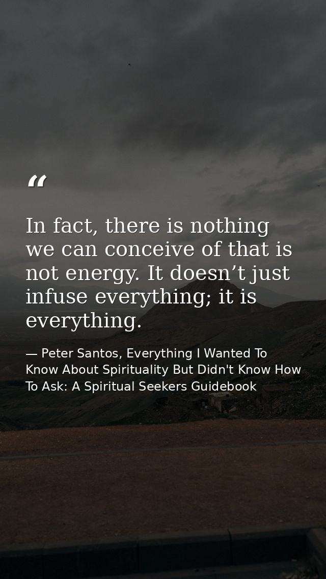 In fact, there is nothing we can conceive of that is not energy. It doesn’t just infuse everything; it is everything. — Peter Santos, Everything I Wanted To Know About Spirituality But Didn't Know How To Ask: A Spiritual Seekers Guidebook