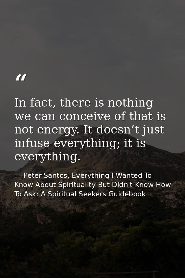 In fact, there is nothing we can conceive of that is not energy. It doesn’t just infuse everything; it is everything. — Peter Santos, Everything I Wanted To Know About Spirituality But Didn't Know How To Ask: A Spiritual Seekers Guidebook