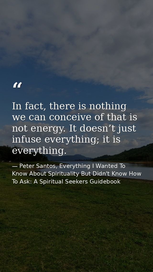 In fact, there is nothing we can conceive of that is not energy. It doesn’t just infuse everything; it is everything. — Peter Santos, Everything I Wanted To Know About Spirituality But Didn't Know How To Ask: A Spiritual Seekers Guidebook
