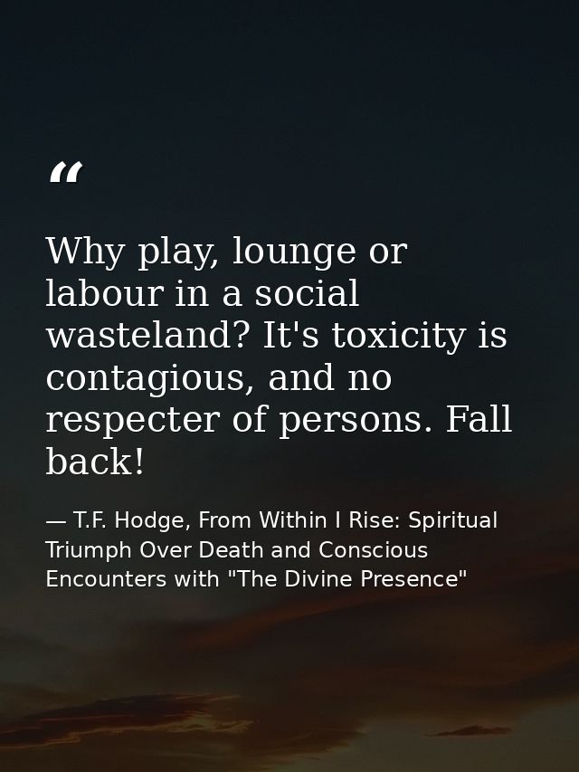 Why play, lounge or labour in a social wasteland? It's toxicity is contagious, and no respecter of persons. Fall back! — T.F. Hodge, From Within I Rise: Spiritual Triumph Over Death and Conscious Encounters with "The Divine Presence"