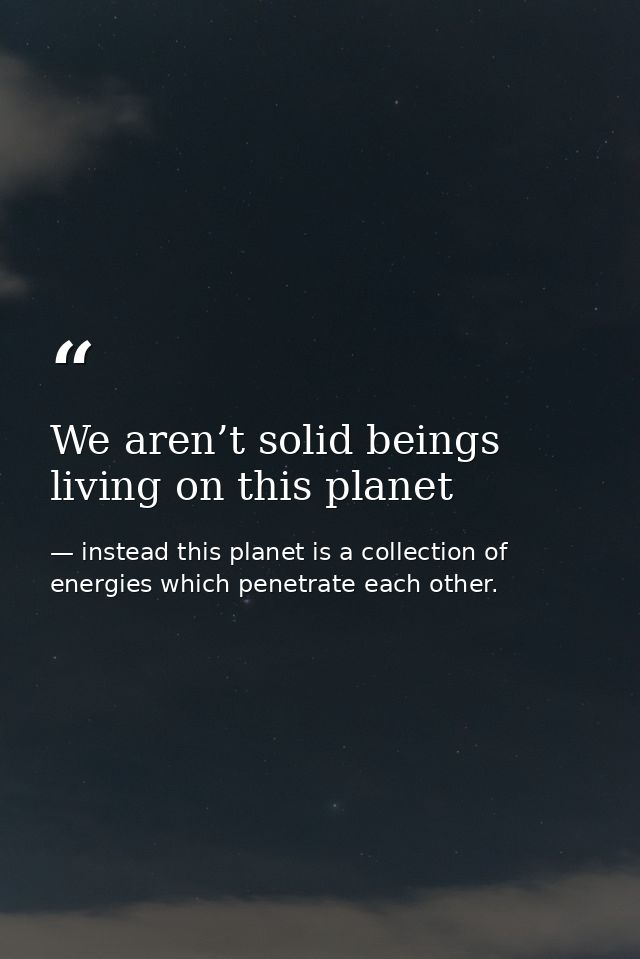 We aren’t solid beings living on this planet — instead this planet is a collection of energies which penetrate each other.