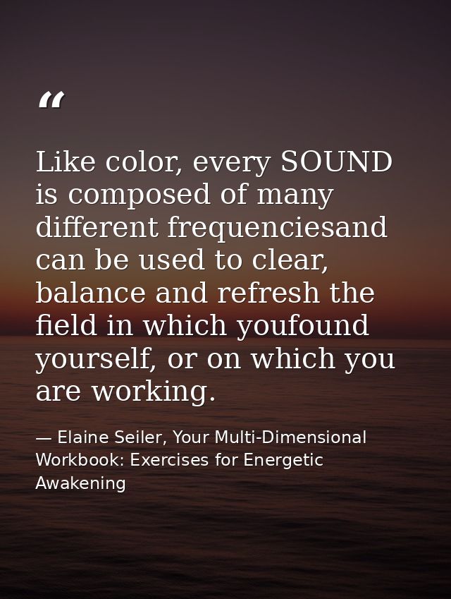 Like color, every SOUND is composed of many different frequenciesand can be used to clear, balance and refresh the field — Elaine Seiler, Your Multi-Dimensional Workbook: Exercises for Energetic Awakening
