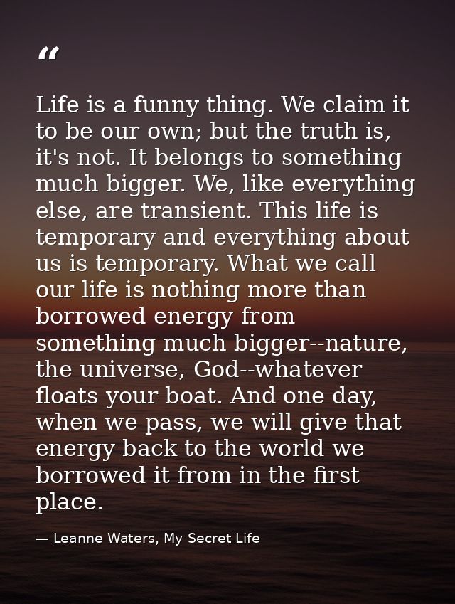 Life is a funny thing. We claim it to be our own; but the truth is, it's not. It belongs to something much bigger. We, l — Leanne Waters, My Secret Life