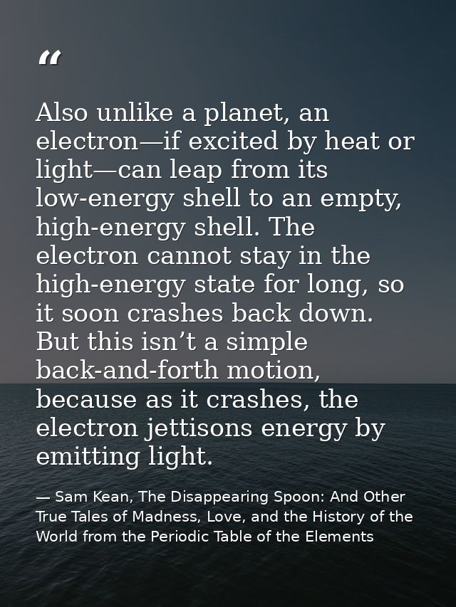 Also unlike a planet, an electron—if excited by heat or light—can leap from its low-energy shell to an empty, high-energ — Sam Kean, The Disappearing Spoon: And Other True Tales of Madness, Love, and the History of the World from the Periodic Table of the Elements