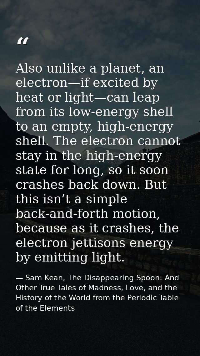 Also unlike a planet, an electron—if excited by heat or light—can leap from its low-energy shell to an empty, high-energ — Sam Kean, The Disappearing Spoon: And Other True Tales of Madness, Love, and the History of the World from the Periodic Table of the Elements