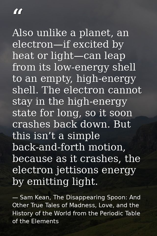 Also unlike a planet, an electron—if excited by heat or light—can leap from its low-energy shell to an empty, high-energ — Sam Kean, The Disappearing Spoon: And Other True Tales of Madness, Love, and the History of the World from the Periodic Table of the Elements