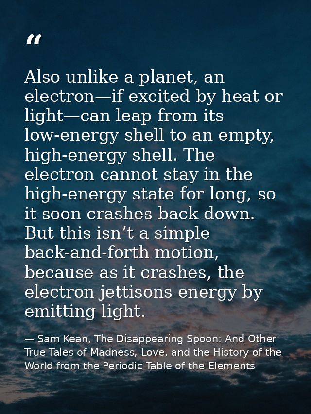 Also unlike a planet, an electron—if excited by heat or light—can leap from its low-energy shell to an empty, high-energ — Sam Kean, The Disappearing Spoon: And Other True Tales of Madness, Love, and the History of the World from the Periodic Table of the Elements