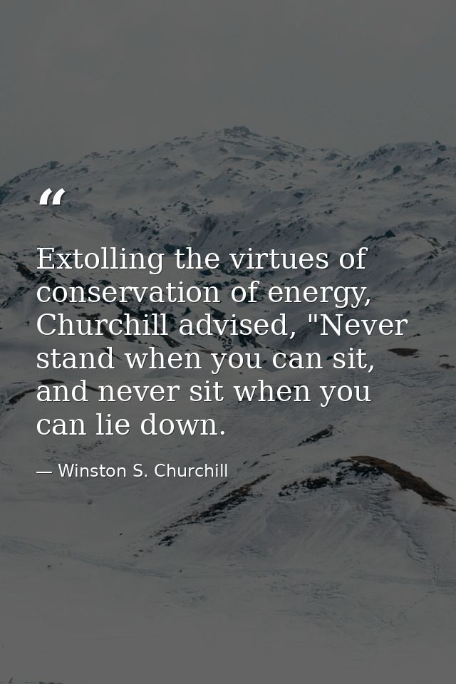Extolling the virtues of conservation of energy, Churchill advised, "Never stand when you can sit, and never sit when yo — Winston S. Churchill