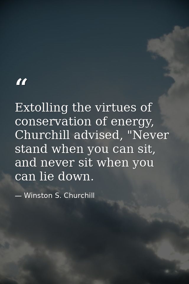 Extolling the virtues of conservation of energy, Churchill advised, "Never stand when you can sit, and never sit when yo — Winston S. Churchill