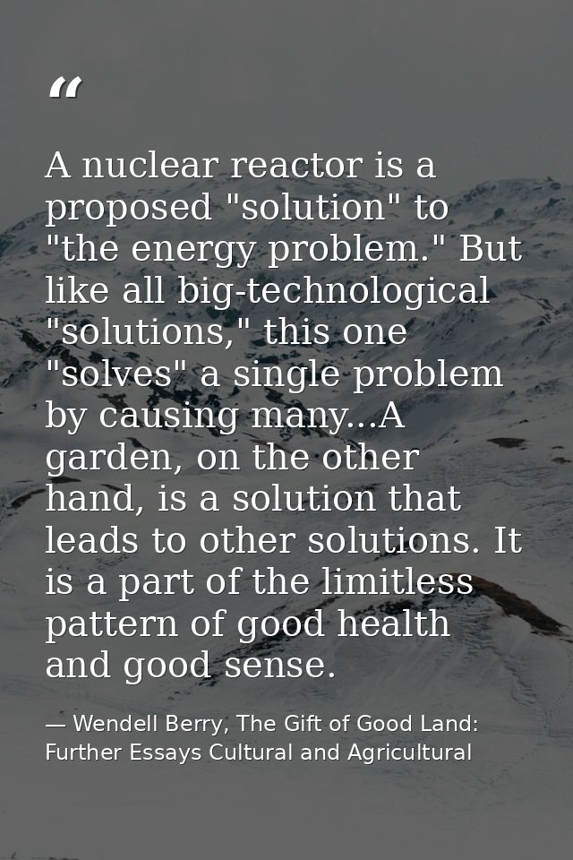 A nuclear reactor is a proposed "solution" to "the energy problem." But like all big-technological "solutions," this one — Wendell Berry, The Gift of Good Land: Further Essays Cultural and Agricultural