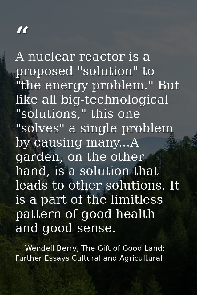 A nuclear reactor is a proposed "solution" to "the energy problem." But like all big-technological "solutions," this one — Wendell Berry, The Gift of Good Land: Further Essays Cultural and Agricultural