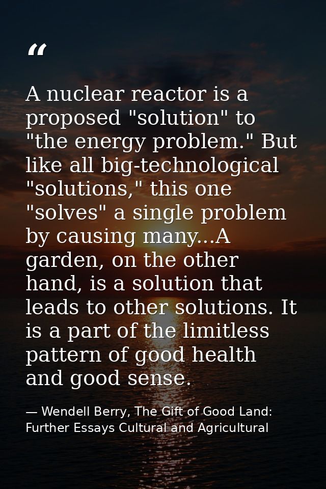 A nuclear reactor is a proposed "solution" to "the energy problem." But like all big-technological "solutions," this one — Wendell Berry, The Gift of Good Land: Further Essays Cultural and Agricultural
