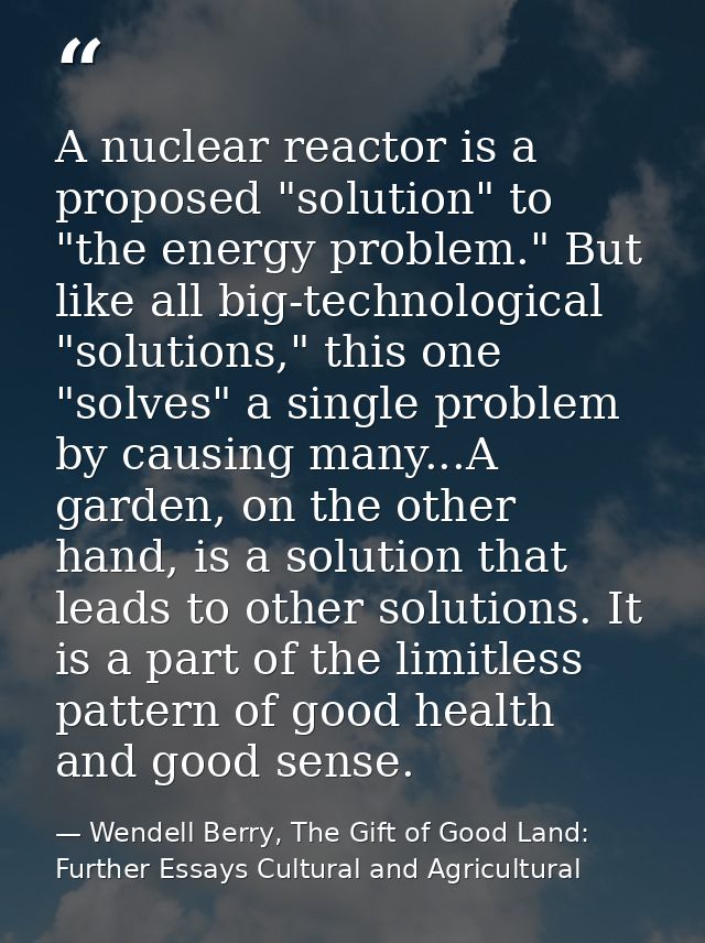 A nuclear reactor is a proposed "solution" to "the energy problem." But like all big-technological "solutions," this one — Wendell Berry, The Gift of Good Land: Further Essays Cultural and Agricultural