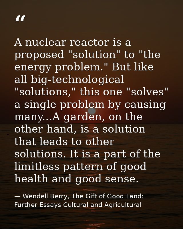 A nuclear reactor is a proposed "solution" to "the energy problem." But like all big-technological "solutions," this one — Wendell Berry, The Gift of Good Land: Further Essays Cultural and Agricultural