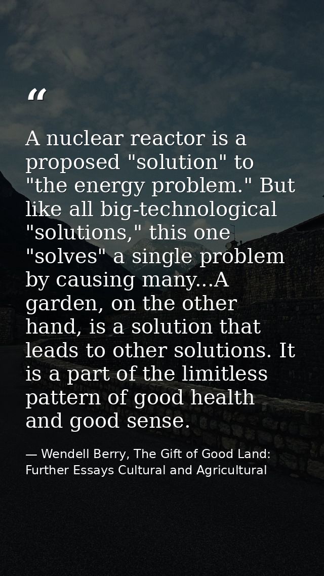 A nuclear reactor is a proposed "solution" to "the energy problem." But like all big-technological "solutions," this one — Wendell Berry, The Gift of Good Land: Further Essays Cultural and Agricultural