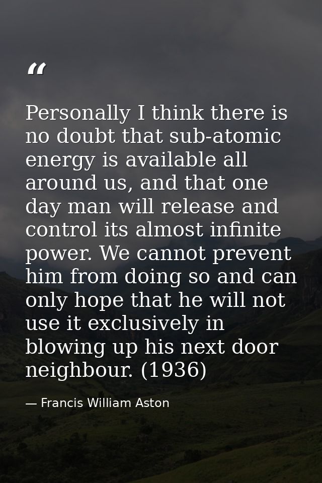 Personally I think there is no doubt that sub-atomic energy is available all around us, and that one day man will releas — Francis William Aston