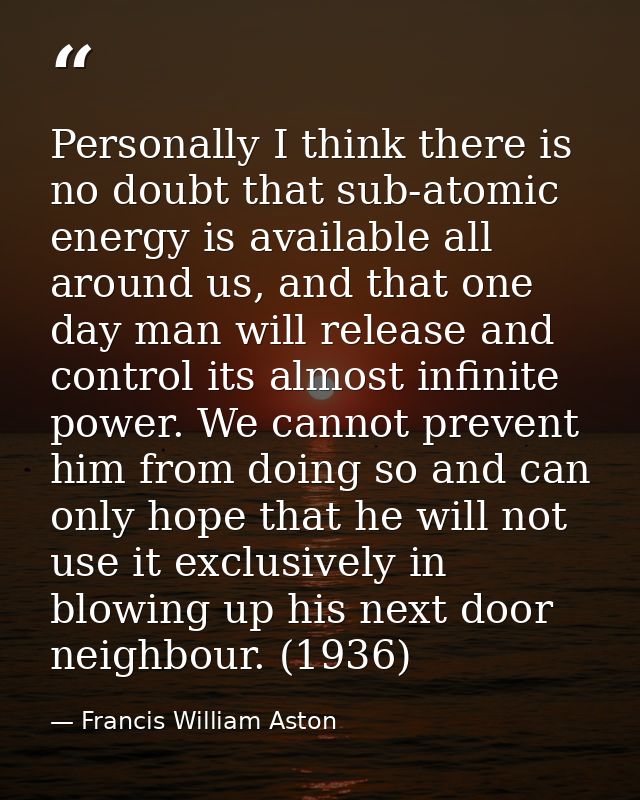 Personally I think there is no doubt that sub-atomic energy is available all around us, and that one day man will releas — Francis William Aston