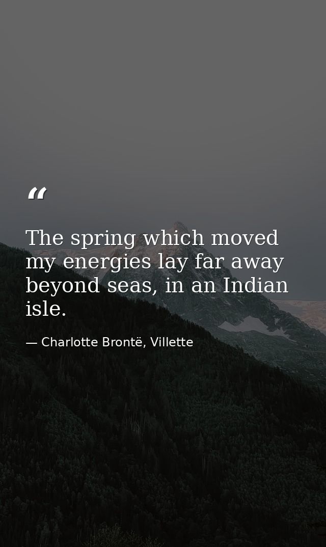 The spring which moved my energies lay far away beyond seas, in an Indian isle. — Charlotte Brontë, Villette