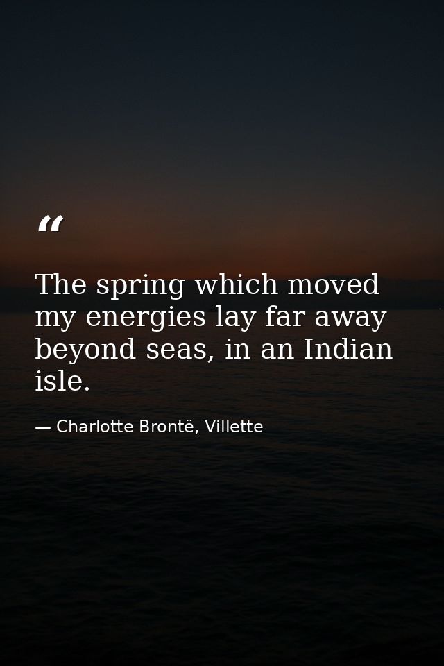 The spring which moved my energies lay far away beyond seas, in an Indian isle. — Charlotte Brontë, Villette