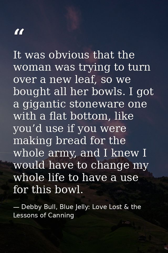 It was obvious that the woman was trying to turn over a new leaf, so we bought all her bowls. I got a gigantic stoneware — Debby Bull, Blue Jelly: Love Lost & the Lessons of Canning
