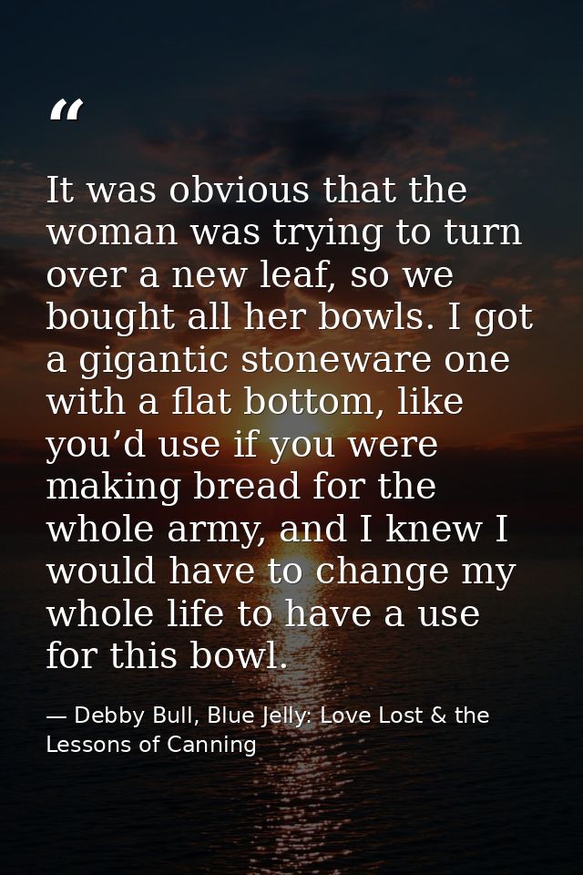 It was obvious that the woman was trying to turn over a new leaf, so we bought all her bowls. I got a gigantic stoneware — Debby Bull, Blue Jelly: Love Lost & the Lessons of Canning