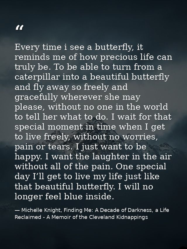 Every time i see a butterfly, it reminds me of how precious life can truly be. To be able to turn from a caterpillar int — Michelle Knight, Finding Me: A Decade of Darkness, a Life Reclaimed - A Memoir of the Cleveland Kidnappings