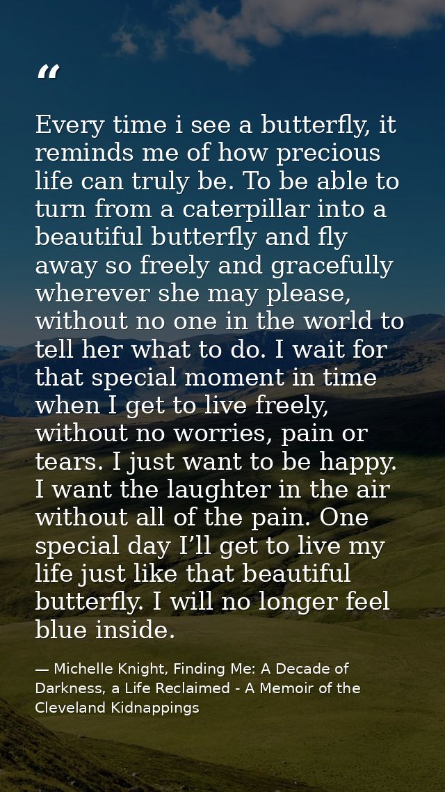 Every time i see a butterfly, it reminds me of how precious life can truly be. To be able to turn from a caterpillar int — Michelle Knight, Finding Me: A Decade of Darkness, a Life Reclaimed - A Memoir of the Cleveland Kidnappings