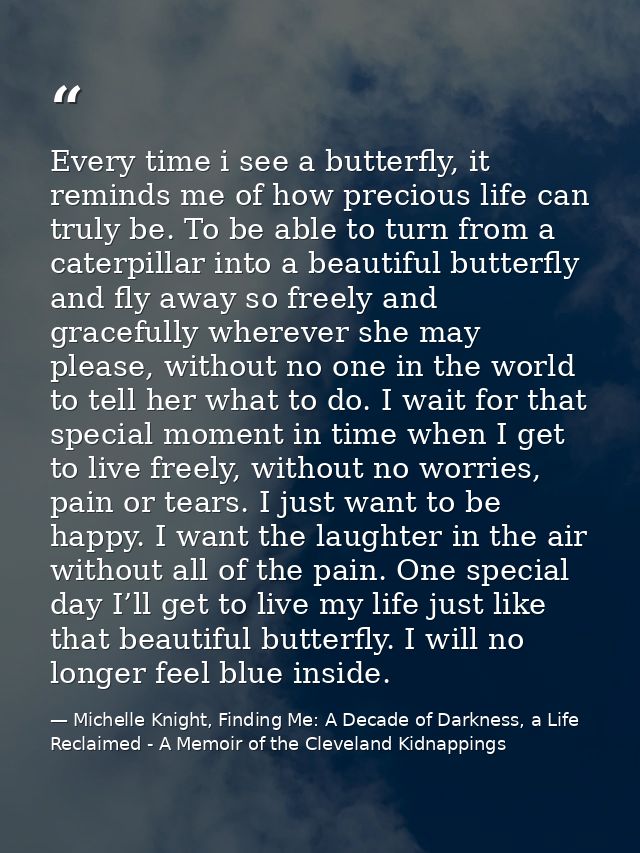 Every time i see a butterfly, it reminds me of how precious life can truly be. To be able to turn from a caterpillar int — Michelle Knight, Finding Me: A Decade of Darkness, a Life Reclaimed - A Memoir of the Cleveland Kidnappings