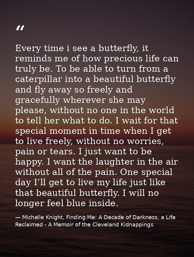 Every time i see a butterfly, it reminds me of how precious life can truly be. To be able to turn from a caterpillar int — Michelle Knight, Finding Me: A Decade of Darkness, a Life Reclaimed - A Memoir of the Cleveland Kidnappings