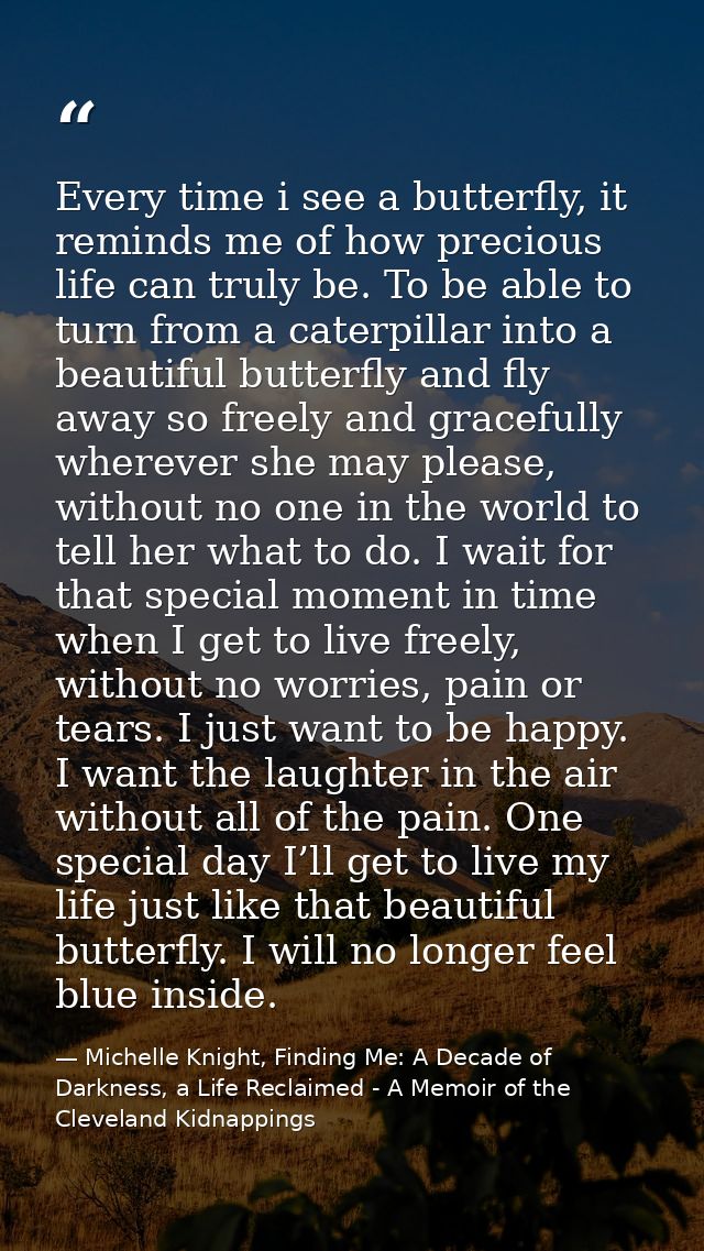Every time i see a butterfly, it reminds me of how precious life can truly be. To be able to turn from a caterpillar int — Michelle Knight, Finding Me: A Decade of Darkness, a Life Reclaimed - A Memoir of the Cleveland Kidnappings